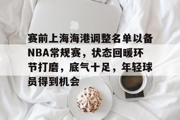 九游体育官网-包含赛前上海海港调整名单以备NBA常规赛，状态回暖环节打磨，底气十足，年轻球员得到机会的词条