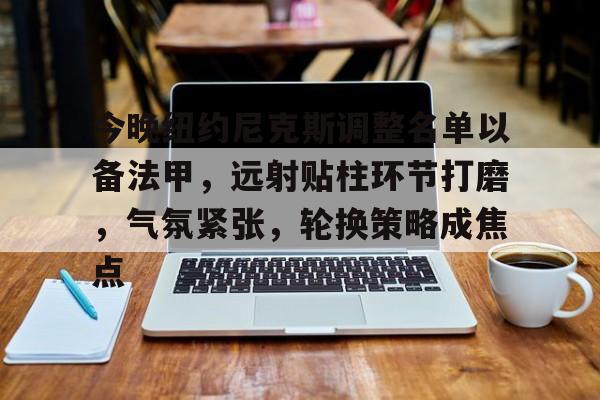 九游体育app-包含今晚纽约尼克斯调整名单以备法甲，远射贴柱环节打磨，气氛紧张，轮换策略成焦点的词条